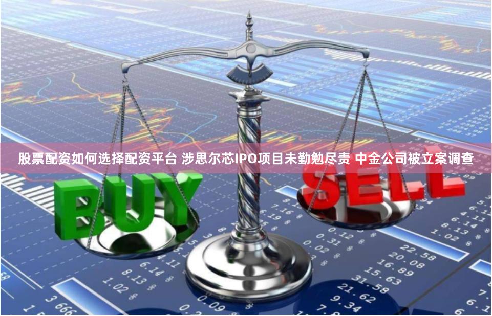 股票配资如何选择配资平台 涉思尔芯IPO项目未勤勉尽责 中金公司被立案调查
