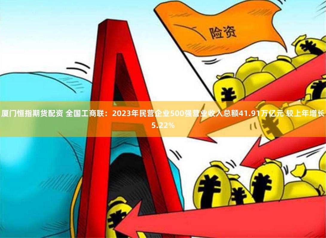 厦门恒指期货配资 全国工商联:2023年民营企业500强营业收入总额41.91万亿元 较上年增长5.22%