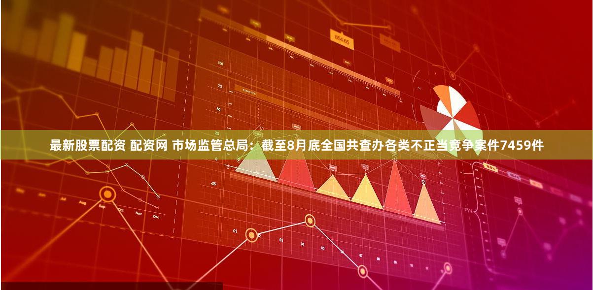 最新股票配资 配资网 市场监管总局：截至8月底全国共查办各类不正当竞争案件7459件