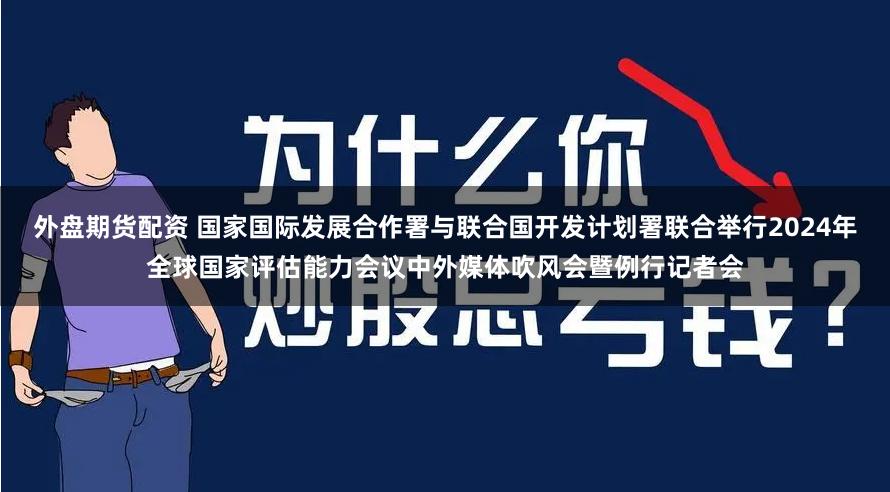 外盘期货配资 国家国际发展合作署与联合国开发计划署联合举行2024年全球国家评估能力会议中外媒体吹风会暨例行记者会