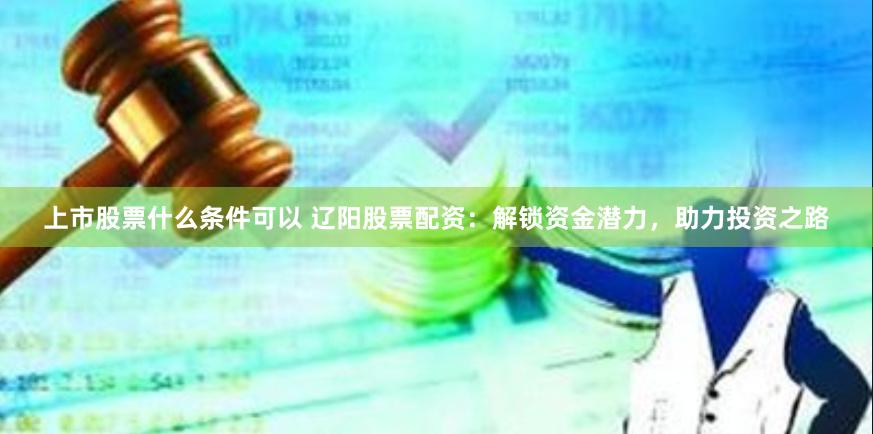 上市股票什么条件可以 辽阳股票配资:解锁资金潜力,助力投资之路