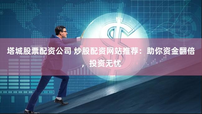 塔城股票配资公司 炒股配资网站推荐:助你资金翻倍,投资无忧