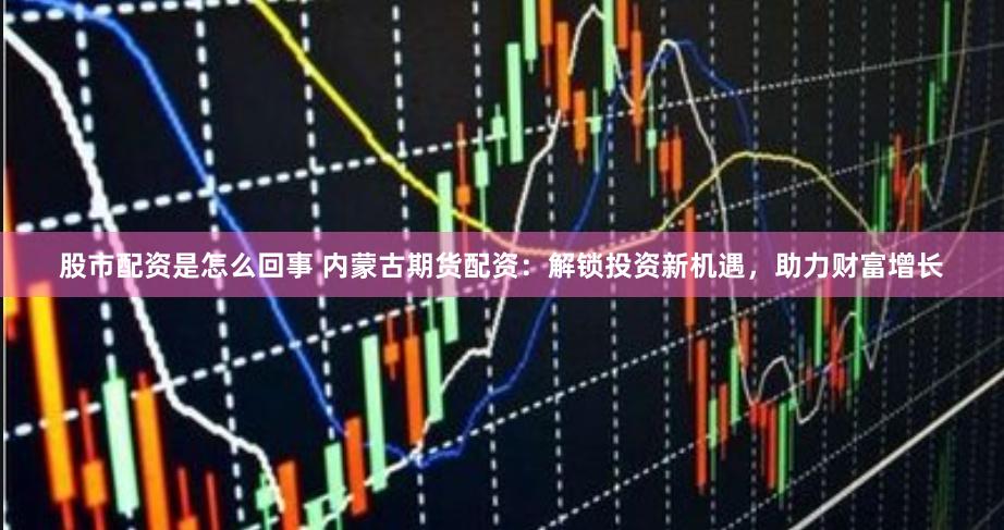股市配资是怎么回事 内蒙古期货配资:解锁投资新机遇,助力财富增长