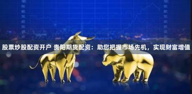 股票炒股配资开户 贵阳期货配资:助您把握市场先机,实现财富增值