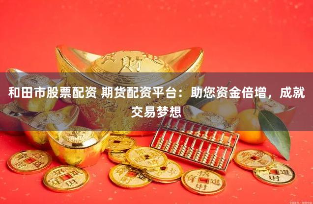 和田市股票配资 期货配资平台：助您资金倍增，成就交易梦想