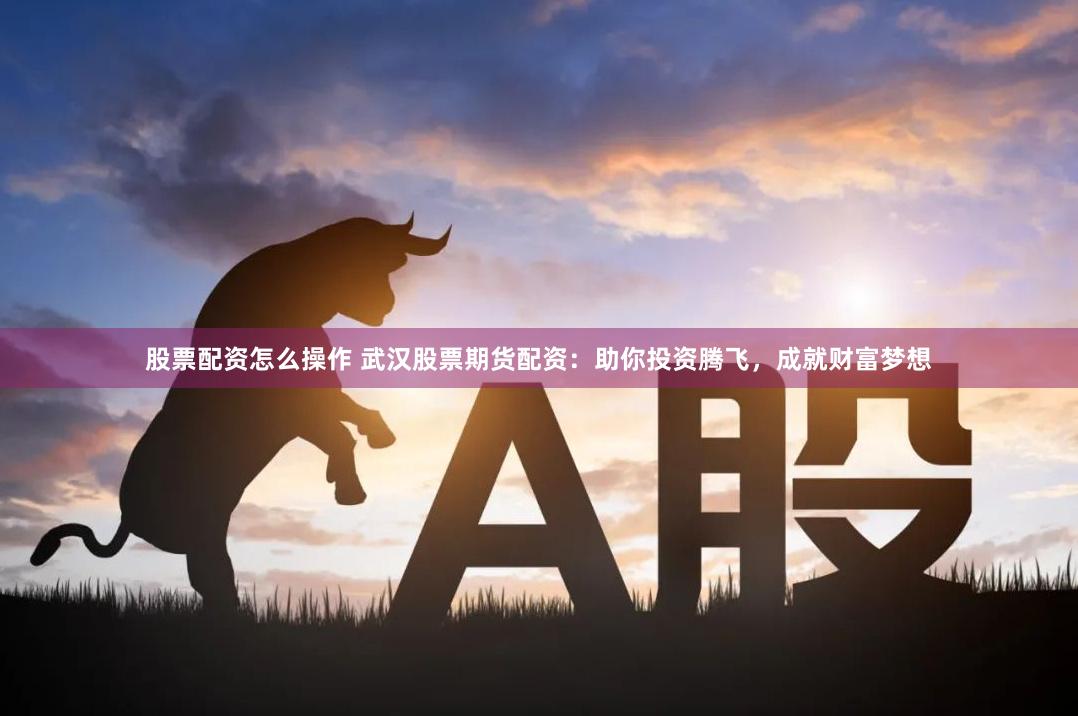 股票配资怎么操作 武汉股票期货配资:助你投资腾飞,成就财富梦想
