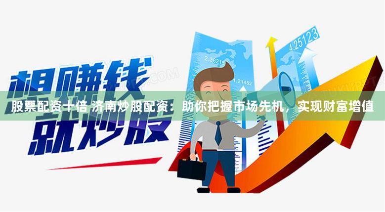 股票配资十倍 济南炒股配资:助你把握市场先机,实现财富增值