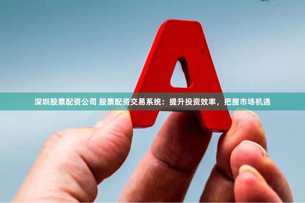 深圳股票配资公司 股票配资交易系统:提升投资效率,把握市场机遇
