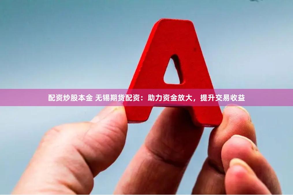 配资炒股本金 无锡期货配资:助力资金放大,提升交易收益